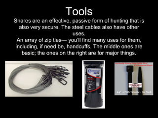Snares are an effective, passive form of hunting that is
also very secure. The steel cables also have other
uses.
An array of zip ties— you’ll find many uses for them,
including, if need be, handcuffs. The middle ones are
basic; the ones on the right are for major things.
Tools
 