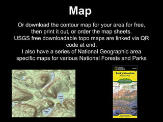 Or download the contour map for your area for free,
then print it out, or order the map sheets.
USGS free downloadable topo maps are linked via QR
code at end.
I also have a series of National Geographic area
specific maps for various National Forests and Parks
Map
 