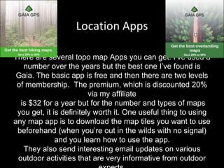 Location Apps
There are several topo map Apps you can get. I’ve used a
number over the years but the best one I’ve found is
Gaia. The basic app is free and then there are two levels
of membership. The premium, which is discounted 20%
via my affiliate
is $32 for a year but for the number and types of maps
you get, it is definitely worth it. One useful thing to using
any map app is to download the map tiles you want to use
beforehand (when you’re out in the wilds with no signal)
and you learn how to use the app.
They also send interesting email updates on various
outdoor activities that are very informative from outdoor
 