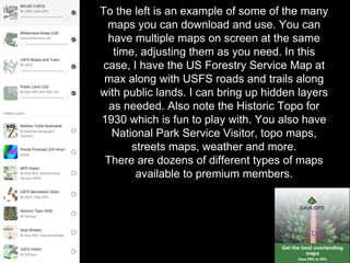 To the left is an example of some of the many
maps you can download and use. You can
have multiple maps on screen at the same
time, adjusting them as you need. In this
case, I have the US Forestry Service Map at
max along with USFS roads and trails along
with public lands. I can bring up hidden layers
as needed. Also note the Historic Topo for
1930 which is fun to play with. You also have
National Park Service Visitor, topo maps,
streets maps, weather and more.
There are dozens of different types of maps
available to premium members.
 
