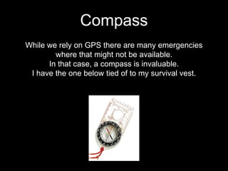 While we rely on GPS there are many emergencies
where that might not be available.
In that case, a compass is invaluable.
I have the one below tied of to my survival vest.
Compass
 