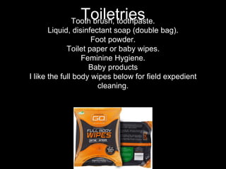 Tooth brush, toothpaste.
Liquid, disinfectant soap (double bag).
Foot powder.
Toilet paper or baby wipes.
Feminine Hygiene.
Baby products
I like the full body wipes below for field expedient
cleaning.
Toiletries
 