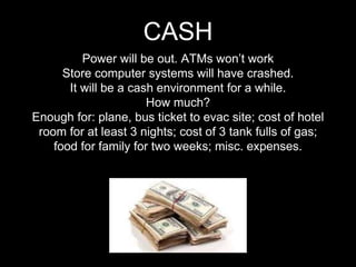 Power will be out. ATMs won’t work
Store computer systems will have crashed.
It will be a cash environment for a while.
How much?
Enough for: plane, bus ticket to evac site; cost of hotel
room for at least 3 nights; cost of 3 tank fulls of gas;
food for family for two weeks; misc. expenses.
CASH
 