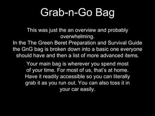 This was just the an overview and probably
overwhelming.
In the The Green Beret Preparation and Survival Guide
the GnG bag is broken down into a basic one everyone
should have and then a list of more advanced items.
Grab-n-Go Bag
Your main bag is wherever you spend most
of your time. For most of us, that’s at home.
Have it readily accessible so you can literally
grab it as you run out. You can also toss it in
your car easily.
 