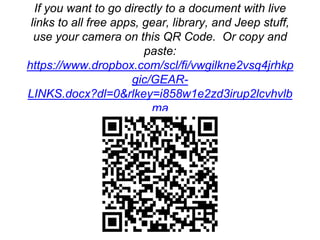 More Free Information
If you want to go directly to a document with live
links to all free apps, gear, library, and Jeep stuff,
use your camera on this QR Code. Or copy and
paste:
https://www.dropbox.com/scl/fi/vwgilkne2vsq4jrhkp
gic/GEAR-
LINKS.docx?dl=0&rlkey=i858w1e2zd3irup2lcvhvlb
ma
 