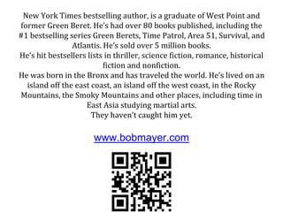 New York Times bestselling author, is a graduate of West Point and
former Green Beret. He’s had over 80 books published, including the
#1 bestselling series Green Berets, Time Patrol, Area 51, Survival, and
Atlantis. He’s sold over 5 million books.
He’s hit bestsellers lists in thriller, science fiction, romance, historical
fiction and nonfiction.
He was born in the Bronx and has traveled the world. He’s lived on an
island off the east coast, an island off the west coast, in the Rocky
Mountains, the Smoky Mountains and other places, including time in
East Asia studying martial arts.
They haven’t caught him yet.
www.bobmayer.com
 