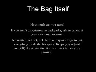 How much can you carry?
If you aren’t experienced in backpacks, ask an expert at
your local outdoor store.
No matter the backpack, have waterproof bags to put
everything inside the backpack. Keeping gear (and
yourself) dry is paramount in a survival/emergency
situation.
The Bag Itself
 