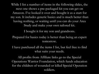 While I list a number of items in the following slides, the
next one shows a pre-packaged kit you can get on
Amazon. I’ve looked it over and bought it as a start for
my son. It includes generic basics and is much better than
having nothing, or waiting until you can do your Area
Study and make your own tailored kit.
I bought it for my son and grandsons.
Prepared for basics today is better than being an expert
tomorrow.
I have purchased all the items I list, but feel free to find
what suits your needs.
All profits from Affiliate links go to the Special
Operations Warrior Foundation, which funds education
for the children of wounded or killed Special Operation
soldiers.
 