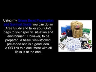 Using my Green Beret Preparation
and Survival Guide you can do an
Area Study and tailor your GnG
bags to your specific situation and
environment. However, to be
prepared, a basic, well-stocked,
pre-made one is a good idea.
A QR link to a document with all
links is at the end.
 