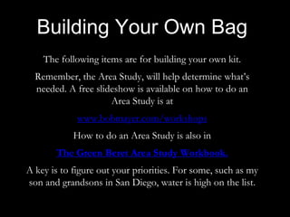 The following items are for building your own kit.
Remember, the Area Study, will help determine what’s
needed. A free slideshow is available on how to do an
Area Study is at
www.bobmayer.com/workshops
How to do an Area Study is also in
The Green Beret Area Study Workbook.
A key is to figure out your priorities. For some, such as my
son and grandsons in San Diego, water is high on the list.
Building Your Own Bag
 