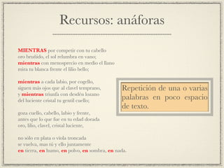 Recursos: anáforas
!
MIENTRAS por competir con tu cabello!
oro bruñido, el sol relumbra en vano;!
mientras con menosprecio en medio el llano!
mira tu blanca frente el lilio bello;!
!
mientras a cada labio, por cogello,!
siguen más ojos que al clavel temprano,!
y mientras triunfa con desdén lozano!
del luciente cristal tu gentil cuello;!
!
goza cuello, cabello, labio y frente,!
antes que lo que fue en tu edad dorada!
oro, lilio, clavel, cristal luciente,!
!
no sólo en plata o vïola troncada!
se vuelva, mas tú y ello juntamente!
en tierra, en humo, en polvo, en sombra, en nada.
Repetición de una o varias
palabras en poco espacio
de texto.
 