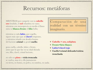 Recursos: metáforas
!
MIENTRAS por competir con tu cabello!
oro bruñido, el sol relumbra en vano;!
mientras con menosprecio en medio el llano!
mira tu blanca frente el lilio bello;!
!
mientras a cada labio, por cogello,!
siguen más ojos que al clavel temprano,!
y mientras triunfa con desdén lozano!
del luciente cristal tu gentil cuello;!
!
goza cuello, cabello, labio y frente,!
antes que lo que fue en tu edad dorada!
oro, lilio, clavel, cristal luciente,!
!
no sólo en plata o vïola troncada!
se vuelva, mas tú y ello juntamente!
en tierra, en humo, en polvo, en sombra, en nada.
Comparación de una
realidad con un término
imaginario.
Cabello = oro, sol/plata!
Frente=lirio blanco!
Labio=clavel rojo!
Cuello=cristal delicado/violeta
tronchada
 