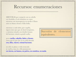 Recursos: enumeraciones
!
MIENTRAS por competir con tu cabello!
oro bruñido, el sol relumbra en vano;!
mientras con menosprecio en medio el llano!
mira tu blanca frente el lilio bello;!
!
mientras a cada labio, por cogello,!
siguen más ojos que al clavel temprano,!
y mientras triunfa con desdén lozano!
del luciente cristal tu gentil cuello;!
!
goza cuello, cabello, labio y frente,!
antes que lo que fue en tu edad dorada!
oro, lilio, clavel, cristal luciente,!
!
no sólo en plata o vïola troncada!
se vuelva, mas tú y ello juntamente!
en tierra, en humo, en polvo, en sombra, en nada.
Sucesión de elementos
equivalentes.
 