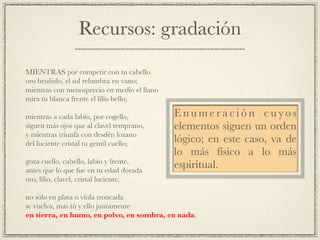 Recursos: gradación
!
MIENTRAS por competir con tu cabello!
oro bruñido, el sol relumbra en vano;!
mientras con menosprecio en medio el llano!
mira tu blanca frente el lilio bello;!
!
mientras a cada labio, por cogello,!
siguen más ojos que al clavel temprano,!
y mientras triunfa con desdén lozano!
del luciente cristal tu gentil cuello;!
!
goza cuello, cabello, labio y frente,!
antes que lo que fue en tu edad dorada!
oro, lilio, clavel, cristal luciente,!
!
no sólo en plata o vïola troncada!
se vuelva, mas tú y ello juntamente!
en tierra, en humo, en polvo, en sombra, en nada.
E n u m e r a c i ó n c u yo s
elementos siguen un orden
lógico; en este caso, va de
lo más físico a lo más
espiritual.
 