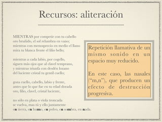 Recursos: aliteración
!
MIENTRAS por competir con tu cabello!
oro bruñido, el sol relumbra en vano;!
mientras con menosprecio en medio el llano!
mira tu blanca frente el lilio bello;!
!
mientras a cada labio, por cogello,!
siguen más ojos que al clavel temprano,!
y mientras triunfa con desdén lozano!
del luciente cristal tu gentil cuello;!
!
goza cuello, cabello, labio y frente,!
antes que lo que fue en tu edad dorada!
oro, lilio, clavel, cristal luciente,!
!
no sólo en plata o vïola troncada!
se vuelva, mas tú y ello juntamente!
en tierra, en humo, en polvo, en sombra, en nada.
Repetición llamativa de un
mismo sonido en un
espacio muy reducido.!
!
En este caso, las nasales
(“m,n”), que producen un
efecto de destrucción
progresiva.
 