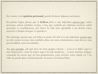 En cuanto a mi opinión personal, puedo destacar algunas cuestiones.!
!
En primer lugar, pienso que la belleza física es muy importante, puesto que, como
personas, somos también cuerpo, y hay que cuidarlo por distintos motivos: salud
personal, o, sencillamente, por hacer la vida más agradable a los demás (estar
atractivo o limpio siempre se agradece).!
!
Sin embargo, pienso que esta belleza no puede serlo todo ni lo más importante, puesto que
no sólo somos cuerpo, sino también alma con unos sentimientos, unos deseos, una
personalidad, unas necesidades.!
!
Así, por ejemplo, ¿de qué sirve ser muy guapo o fuerte… si no se es feliz? ¿qué es
más importante: vestir la mejor ropa o la más moderna… o tener muchos amigos,
conseguir las metas que no nos proponemos, estar serenos, tener salud, etc.? La
vida no puede girar exclusivamente en torno a la forma física.
 