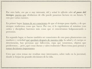 Por otro lado, creo que es muy interesante, útil y actual la reﬂexión sobre el paso del
tiempo, puesto que olvidarnos de ello puede pasarnos factura en un futuro. Y
esto por varias razones.!
!
En primer lugar, hemos de ser conscientes de que el tiempo pasa rápido, y de que
siempre tendremos cosas que hacer. Por eso, si lo exprimimos al máximo (con
orden y disciplina) haremos más cosas que si estuviéramos holgazaneando o
perezosos.!
!
En segundo lugar, es bueno también ser conscientes de esto para plantearnos con
madurez y seriedad qué quedará después de nuestra vida: la salud y el cuerpo se
deteriorarán, hay personas que fallecerán, ropa que toraremos, objetos que
perderemos… pero ¿qué cosas duran y valen realmente? Buen tema para pensar y
tomar decisiones importantes.!
!
Creo que estos temas me resultan muy interesantes, sobre todo en la juventud,
donde se forjan las grandes decisiones de la vida.
 