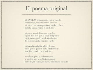 El poema original
!
MIENTRAS por competir con tu cabello!
oro bruñido, el sol relumbra en vano;!
mientras con menosprecio en medio el llano!
mira tu blanca frente el lilio bello;!
!
mientras a cada labio, por cogello,!
siguen más ojos que al clavel temprano,!
y mientras triunfa con desdén lozano!
del luciente cristal tu gentil cuello;!
!
goza cuello, cabello, labio y frente,!
antes que lo que fue en tu edad dorada!
oro, lilio, clavel, cristal luciente,!
!
no sólo en plata o vïola troncada!
se vuelva, mas tú y ello juntamente!
en tierra, en humo, en polvo, en sombra, en nada.
 