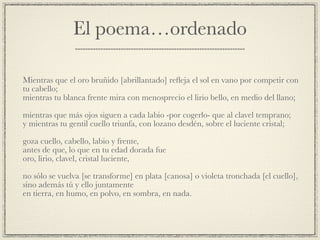 El poema…ordenado
Mientras que el oro bruñido [abrillantado] reﬂeja el sol en vano por competir con
tu cabello;!
mientras tu blanca frente mira con menosprecio el lirio bello, en medio del llano;!
!
mientras que más ojos siguen a cada labio -por cogerlo- que al clavel temprano;!
y mientras tu gentil cuello triunfa, con lozano desdén, sobre el luciente cristal;!
!
goza cuello, cabello, labio y frente,!
antes de que, lo que en tu edad dorada fue!
oro, lirio, clavel, cristal luciente,!
!
no sólo se vuelva [se transforme] en plata [canosa] o violeta tronchada [el cuello],!
sino además tú y ello juntamente!
en tierra, en humo, en polvo, en sombra, en nada.
 