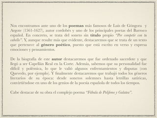Nos encontramos ante uno de los poemas más famosos de Luis de Góngora y
Argote (1561-1627), autor cordobés y uno de los principales poetas del Barroco
español. En concreto, se trata del soneto sin título propio “Por competir con tu
cabello”. Y, aunque resulte más que evidente, destacaremos que se trata de un texto
que pertenece al género poético, puesto que está escrito en verso y expresa
emociones y pensamientos.!
!
De la biografía de este autor destacaremos que fue ordenado sacerdote y que
llegó a ser Capellán Real en la Corte. Además, sabemos que su personalidad fue
difícil y polémica, lo que le valió algunos enfrentamientos y disputas (con
Quevedo, por ejemplo). Y ﬁnalmente destacaremos que trabajó todos los géneros
literarios de su época: desde sonetos solemnes hasta letrillas satíricas,
convirtiéndose en uno de los genios de la poesía española de todos los tiempos.!
!
Cabe destacar de su obra el complejo poema “Fábula de Polifemo y Galatea”.
 