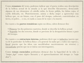 Como resumen del texto, podemos indicar que el poeta realiza una descripción
de la belleza actual de la amada (a la que describe físicamente), destacando
algunos de sus elementos: el cabello rubio, la frente pálida, los labios rojos, el
cuello delicado, etc. Posteriormente, anima a dicha mujer a aprovechar esta
belleza que, en un futuro, con el paso del tiempo, caducará, convirtiéndose en
tierra, en polvo… o sea, en nada a causa de la vejez y la muerte.!
!
En cuanto a las partes temáticas según sus ideas, caben destacar dos:!
!
Primera: los dos primeros cuartetos, donde se describe la belleza actual.!
Segunda: los dos tercetos, donde se previene de la desaparición futura o paso
del tiempo.!
!
En cuanto a su estructura interna, podemos decir que es inductiva (puesto que
va de lo particular -la belleza física- a lo general -la nada que a todos nos espera-),
lineal (puesto que las ideas van sucediéndose sucesivamente sin retorno) y
encuadrada (puesto que no se inicia con interrogantes).!
!
Como temas esenciales podríamos destacar dos: la fugacidad de la vida (o
“tempus fugit” como tópico literario) y el aprovechamiento del tiempo (o “carpe
diem”).
 