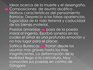 1. Ideas acerca de la muerte y el desengaño.
   Composiciones de asunto ascético .
   Motivos característicos del pensamiento
   Barroco: Desprecio a las falsas apariencias,
   fugacidad de la vida terrenal y caducidad
   de los bienes material.
2. Poesías amorosas       pasa de la poesía
   moral al ingenio. Escribió sonetos en los
   cuales el amor es una profunda emoción y
   no hay lugar para el placer.
3. Satírico-Burlescas    Tratan desde los
   asuntos mas graves hasta los mas
   insignificantes. La deformación de la
   realidad llega a la caricatura. Muy
   conocidas sus poesías en contra de
   Góngora
 