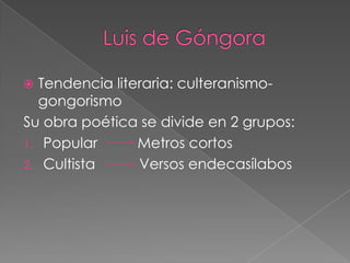 Tendencia literaria: culteranismo-
  gongorismo
Su obra poética se divide en 2 grupos:
1. Popular      Metros cortos
2. Cultista     Versos endecasílabos
 