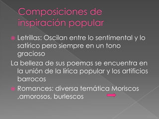  Letrillas: Oscilan entre lo sentimental y lo
  satírico pero siempre en un tono
  gracioso
La belleza de sus poemas se encuentra en
  la unión de la lírica popular y los artificios
  barrocos
 Romances: diversa temática Moriscos
  ,amorosos, burlescos
 