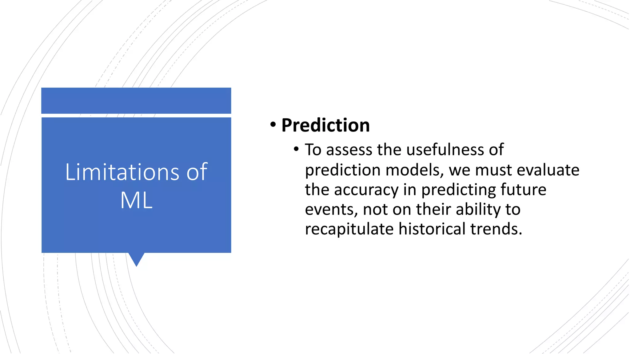 Limitations of
ML
• Prediction
• To assess the usefulness of
prediction models, we must evaluate
the accuracy in predicting future
events, not on their ability to
recapitulate historical trends.
 