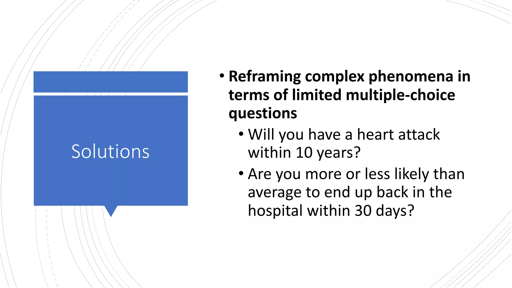 Solutions
• Reframing complex phenomena in
terms of limited multiple-choice
questions
• Will you have a heart attack
within 10 years?
• Are you more or less likely than
average to end up back in the
hospital within 30 days?
 