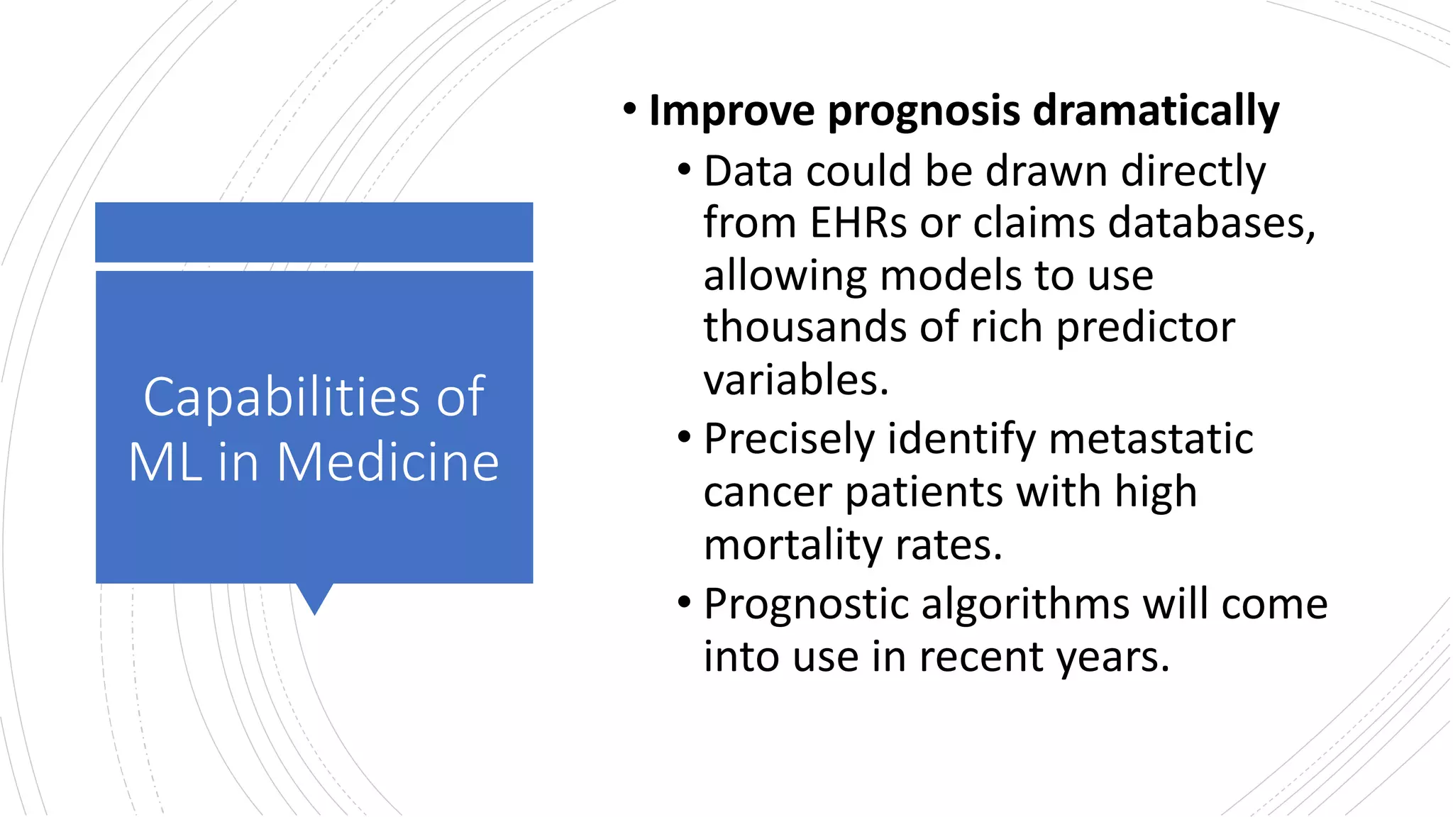 Capabilities of
ML in Medicine
• Improve prognosis dramatically
• Data could be drawn directly
from EHRs or claims databases,
allowing models to use
thousands of rich predictor
variables.
• Precisely identify metastatic
cancer patients with high
mortality rates.
• Prognostic algorithms will come
into use in recent years.
 