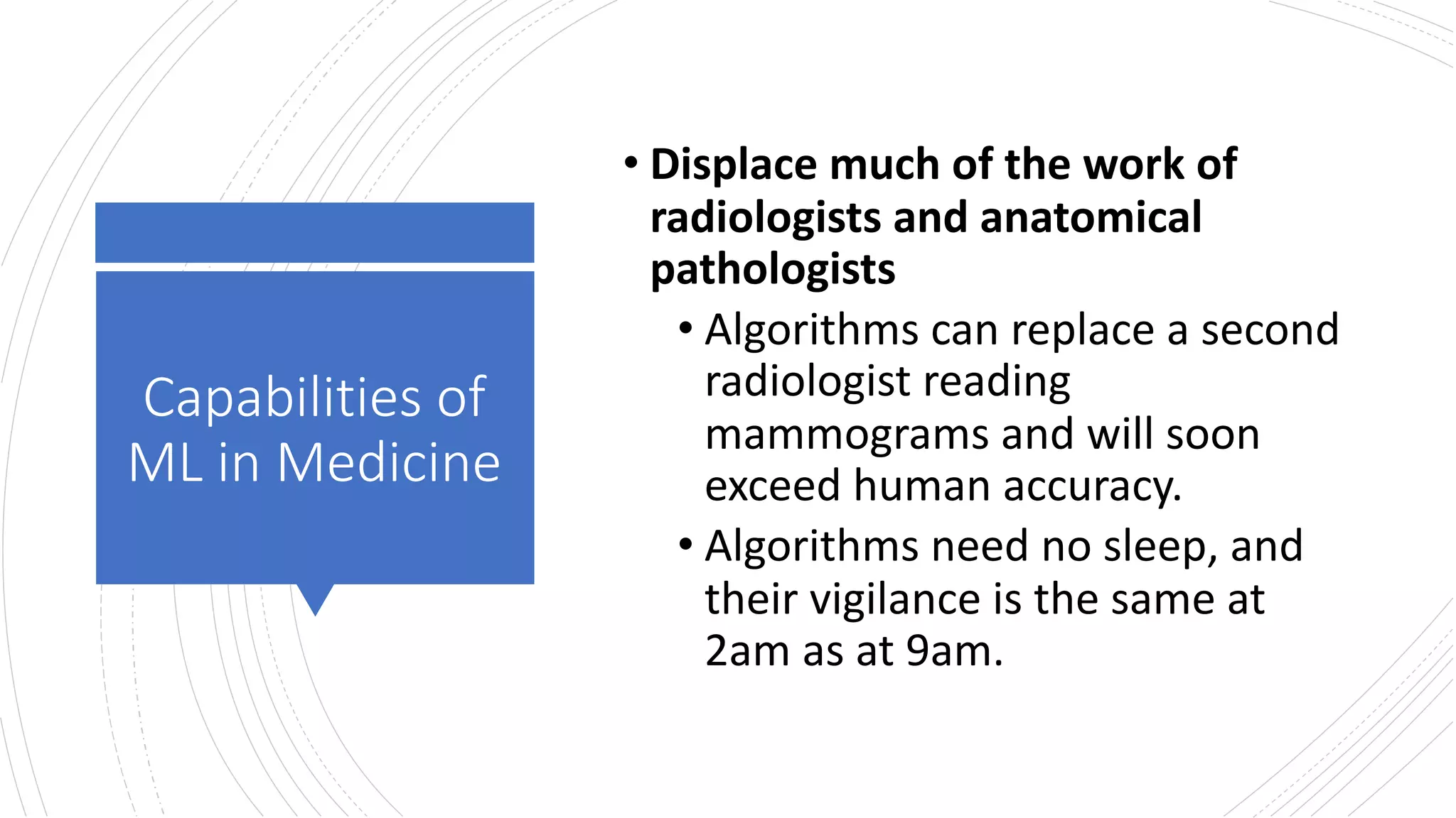 Capabilities of
ML in Medicine
• Displace much of the work of
radiologists and anatomical
pathologists
• Algorithms can replace a second
radiologist reading
mammograms and will soon
exceed human accuracy.
• Algorithms need no sleep, and
their vigilance is the same at
2am as at 9am.
 