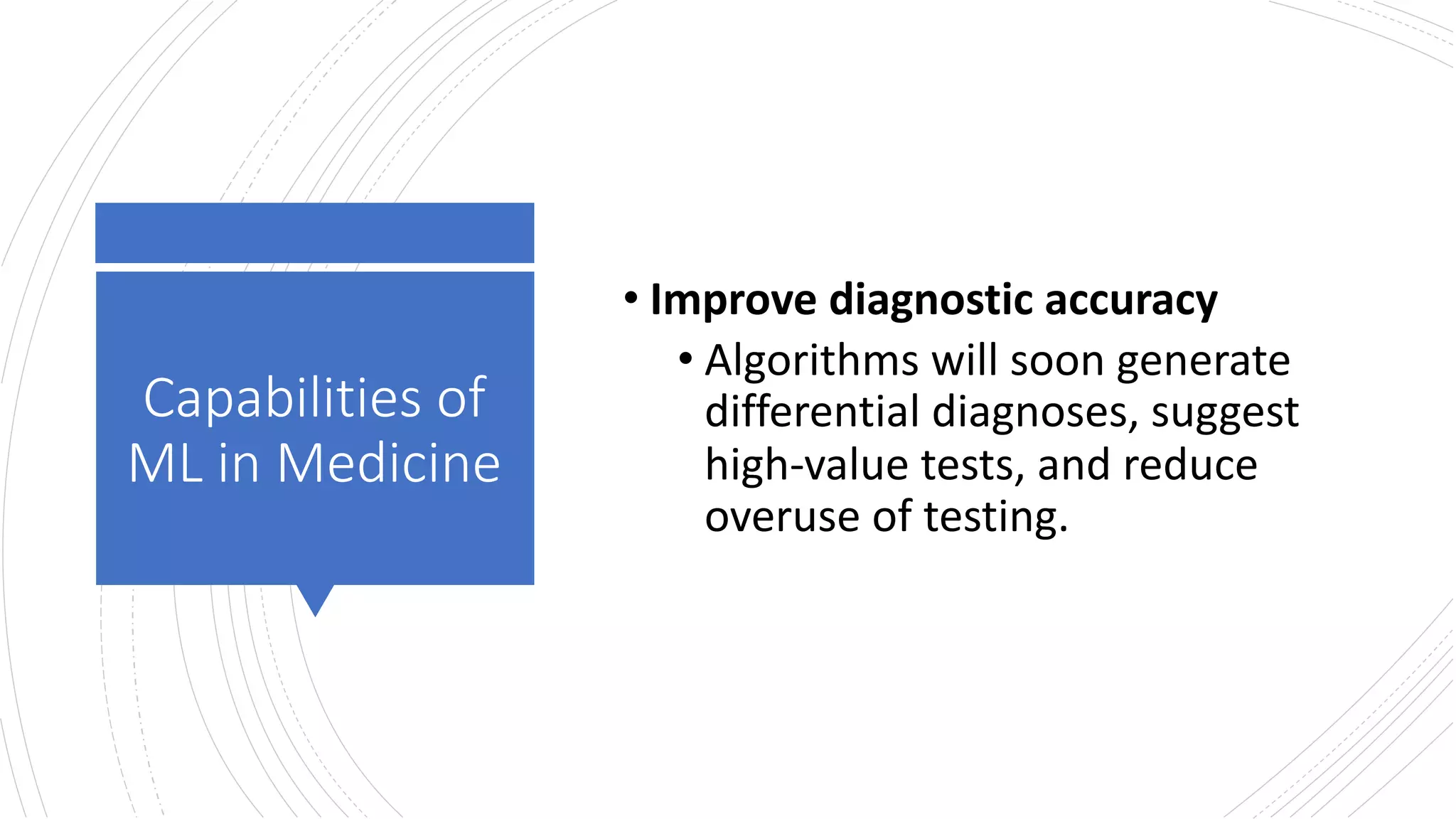Capabilities of
ML in Medicine
• Improve diagnostic accuracy
• Algorithms will soon generate
differential diagnoses, suggest
high-value tests, and reduce
overuse of testing.
 