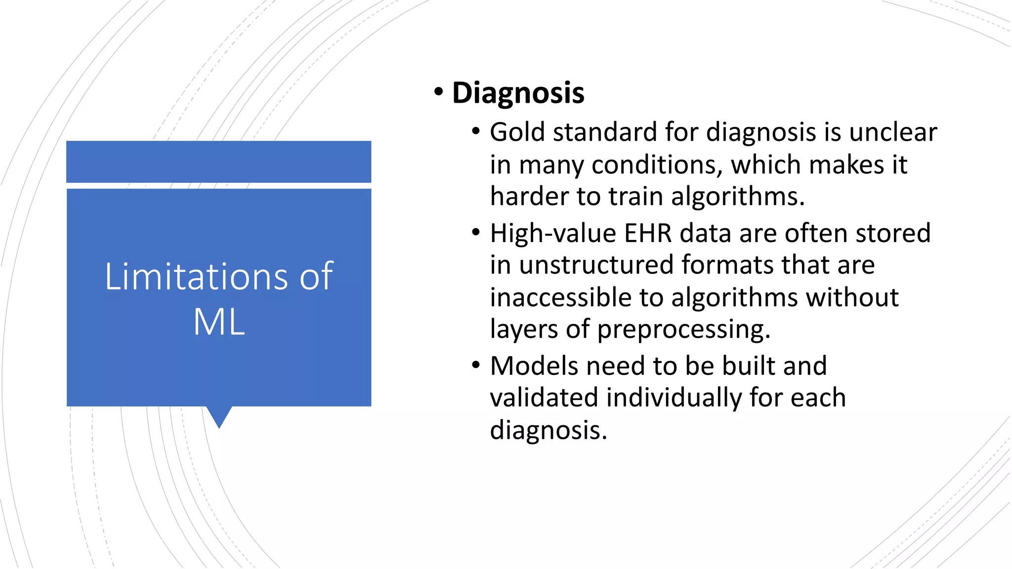 Limitations of
ML
• Diagnosis
• Gold standard for diagnosis is unclear
in many conditions, which makes it
harder to train algorithms.
• High-value EHR data are often stored
in unstructured formats that are
inaccessible to algorithms without
layers of preprocessing.
• Models need to be built and
validated individually for each
diagnosis.
 