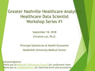 Greater Nashville Healthcare Analytics
Healthcare Data Scientist
Workshop Series #1
September 18, 2018
Christine Lai, Ph.D.
Principal Statistician & Health Economist
Vanderbilt University Medical Center
Acknowledgment:
Thank you to Nashville Technology Council for conference room
Thank you to axialHealthcare for food and drink and accessories
 