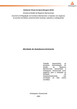 Ambiente Virtual de Aprendizagem (AVA)
Disciplina:Gestão de Negócios Internacionais
Aula-tema 03:Regulação do Comércio Internacional e impactos nos negócios:
os acordos de defesa comercial sobre dumping, subsídios e salvaguardas
Atividade de Autodesenvolvimento
Trabalho desenvolvido na
disciplina Administração de
Gestão de Negócios
Internacionais apresentado à
Anhanguera Educacional como
exigência para a avaliação na
Atividade de
Autodesenvolvimento, sob
orientação do tutor (nome
completo).
Anhanguera Educacional
ANO
 