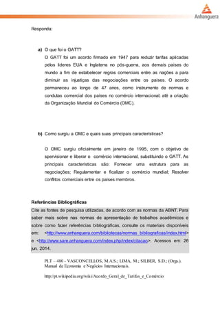 Responda:
a) O que foi o GATT?
O GATT foi um acordo firmado em 1947 para reduzir tarifas aplicadas
pelos lideres EUA e Inglaterra no pós-guerra, aos demais paises do
mundo a fim de estabelecer regras comerciais entre as nações a para
diminuir as injustiças das negociações entre os paises. O acordo
permaneceu ao longo de 47 anos, como instrumento de normas e
condutas comercial dos paises no comércio internacional, até a criação
da Organização Mundial do Comércio (OMC).
b) Como surgiu a OMC e quais suas principais características?
O OMC surgiu oficialmente em janeiro de 1995, com o objetivo de
spervisionar e liberar o comércio internacional, substituindo o GATT. As
principais caracteristicas são: Fornecer uma estrutura para as
negociações; Regulamentar e ficalizar o comércio mundial; Resolver
conflitos comerciais entre os paises membros.
Referências Bibliográficas
Cite as fontes de pesquisa utilizadas, de acordo com as normas da ABNT. Para
saber mais sobre nas normas de apresentação de trabalhos acadêmicos e
sobre como fazer referências bibliográficas, consulte os materiais disponíveis
em: <http://www.anhanguera.com/bibliotecas/normas_bibliograficas/index.html>
e <http://www.sare.anhanguera.com/index.php/index/citacao>. Acessos em: 26
jun. 2014.
PLT – 480 - VASCONCELLOS, M.A.S.; LIMA, M.; SILBER, S.D.; (Orgs.).
Manual de Economia e Negócios Internacionais.
http://pt.wikipedia.org/wiki/Acordo_Geral_de_Tarifas_e_Comércio
 