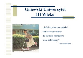 Gniewski Uniwersytet
III Wieku
„Jedni są wiecznie młodzi,
inni wiecznie starzy.
To kwestia charakteru,
a nie kalendarzy”
Jan Sztaudynger
 