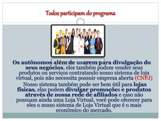 Todos participamdo programa
Os autônomos além de usarem para divulgação do
seus negócios, eles também podem vender seus
produtos ou serviços contratando nosso sistema de loja
virtual, pois não necessita possuir empresa aberta (CNPJ)
Nosso sistema também pode ser bem útil para lojas
físicas, elas podem divulgar promoções e produtos
através de nossa rede de afiliados e caso não
possuam ainda uma Loja Virtual, você pode oferecer para
eles o nosso sistema de Loja Virtual que é o mais
econômico do mercado.
 
