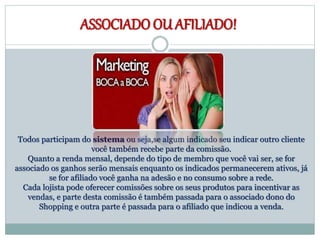 ASSOCIADO OU AFILIADO!
Todos participam do sistema ou seja,se algum indicado seu indicar outro cliente
você também recebe parte da comissão.
Quanto a renda mensal, depende do tipo de membro que você vai ser, se for
associado os ganhos serão mensais enquanto os indicados permanecerem ativos, já
se for afiliado você ganha na adesão e no consumo sobre a rede.
Cada lojista pode oferecer comissões sobre os seus produtos para incentivar as
vendas, e parte desta comissão é também passada para o associado dono do
Shopping e outra parte é passada para o afiliado que indicou a venda.
 