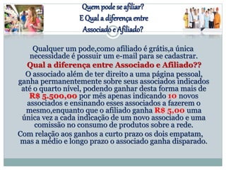 Quempode se afiliar?
E Qual a diferençaentre
Associado e Afiliado?
Qualquer um pode,como afiliado é grátis,a única
necessidade é possuir um e-mail para se cadastrar.
Qual a diferença entre Associado e Afiliado??
O associado além de ter direito a uma página pessoal,
ganha permanentemente sobre seus associados indicados
até o quarto nível, podendo ganhar desta forma mais de
R$ 5.500,00 por mês apenas indicando 10 novos
associados e ensinando esses associados a fazerem o
mesmo,enquanto que o afiliado ganha R$ 5,00 uma
única vez a cada indicação de um novo associado e uma
comissão no consumo de produtos sobre a rede.
Com relação aos ganhos a curto prazo os dois empatam,
mas a médio e longo prazo o associado ganha disparado.
 