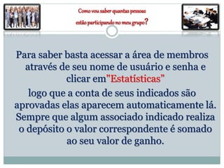 Comovousaberquantas pessoas
estãoparticipandono meu grupo?
Para saber basta acessar a área de membros
através de seu nome de usuário e senha e
clicar em"Estatísticas”
logo que a conta de seus indicados são
aprovadas elas aparecem automaticamente lá.
Sempre que algum associado indicado realiza
o depósito o valor correspondente é somado
ao seu valor de ganho.
 