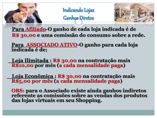 Indicando Lojas
Ganhos Diretos
Para Afiliado-O ganho de cada loja indicada é de
R$ 30,00 e uma comissão do consumo sobre a rede.
Para ASSOCIADO ATIVO-O ganho para cada loja
indicada é de;
Loja Ilimitada : R$ 30,00 na contratação mais
R$10,00 por mês (a cada mensalidade paga)
Loja Econômica : R$ 30,00 na contratação mais
R$5,00 por mês (a cada mensalidade paga)
OBS: para o Associado existe ainda ganhos indiretos
referente as comissões sobre as vendas dos produtos
das lojas virtuais em seu Shopping.
 