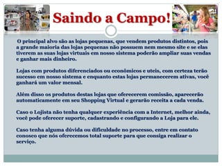 Saindo a Campo!
O principal alvo são as lojas pequenas, que vendem produtos distintos, pois
a grande maioria das lojas pequenas não possuem nem mesmo site e se elas
tiverem as suas lojas virtuais em nosso sistema poderão ampliar suas vendas
e ganhar mais dinheiro.
Lojas com produtos diferenciados ou econômicos e uteis, com certeza terão
sucesso em nosso sistema e enquanto estas lojas permanecerem ativas, você
ganhará um valor mensal.
Além disso os produtos destas lojas que oferecerem comissão, aparecerão
automaticamente em seu Shopping Virtual e gerarão receita a cada venda.
Caso o Lojista não tenha qualquer experiência com a Internet, melhor ainda,
você pode oferecer suporte, cadastrando e configurando a Loja para ele.
Caso tenha alguma dúvida ou dificuldade no processo, entre em contato
conosco que nós oferecemos total suporte para que consiga realizar o
serviço.
 