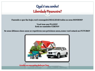 Qual é seu sonho!
Liberdade Financeira?
Acredite nos seussonhosdadospor Deus
Fazendo o que faz hoje,você conseguirá REALIZAR todos os seus SONHOS?
Você tem um PLANO?
Está no caminho CERTO?
Se seus últimos cinco anos se repetirem nos próximos anos,como você estará no FUTURO?
 