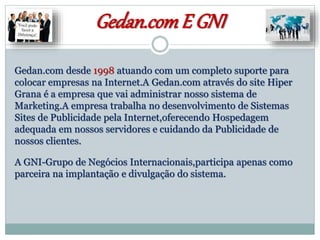 Gedan.comE GNI
Gedan.com desde 1998 atuando com um completo suporte para
colocar empresas na Internet.A Gedan.com através do site Hiper
Grana é a empresa que vai administrar nosso sistema de
Marketing.A empresa trabalha no desenvolvimento de Sistemas
Sites de Publicidade pela Internet,oferecendo Hospedagem
adequada em nossos servidores e cuidando da Publicidade de
nossos clientes.
A GNI-Grupo de Negócios Internacionais,participa apenas como
parceira na implantação e divulgação do sistema.
 
