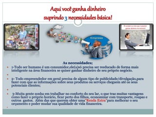 Aqui você ganha dinheiro
suprindo 3 necessidades básica!
As necessidades;
 1-Todo ser humano é um consumidor,ele(a)só precisa ser reeducado de forma mais
inteligente na área financeira se quiser ganhar dinheiro de seu próprio negócio.

 2- Todo empreendedor em geral precisa de algum tipo de publicidade/divulgação,para
fazer com que as informações sobre seus produtos ou serviços cheguem até os seus
potenciais clientes;

 3-Muita gente sonha em trabalhar no conforto do seu lar, o que traz muitas vantagens
como fazer o próprio horário, ficar perto dos filhos, economizar com transporte, roupas e
outros gastos. Além das que querem obter uma”Renda Extra”para melhorar o seu
orçamento e poder mudar sua qualidade de vida financeira.

 