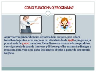 COMOFUNCIONA O PROGRAMA?
Aqui você vai ganhar dinheiro de forma bem simples, pois estará
trabalhando junto a uma empresa em atividade desde 1998,o programa já
possui mais de 5.000 membros.Além disso este sistema oferece produtos
e serviços reais de grande interesse público,e que lhe ensinará a divulgar e
repassará para você uma parte dos ganhos obtidos a partir de seu próprio
Negócio.
 