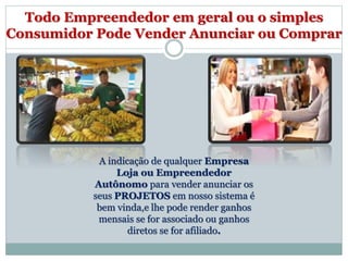 Todo Empreendedor em geral ou o simples
Consumidor Pode Vender Anunciar ou Comprar
A indicação de qualquer Empresa
Loja ou Empreendedor
Autônomo para vender anunciar os
seus PROJETOS em nosso sistema é
bem vinda,e lhe pode render ganhos
mensais se for associado ou ganhos
diretos se for afiliado.
 