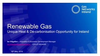 Renewable Gas
Unique Heat & De-carbonisation Opportunity for Ireland
18th May 2016
Ian Kilgallon – Innovation & Business Development Manager
Ian.Kilgallon@gasnetworks.ie +353-21-4534000
 